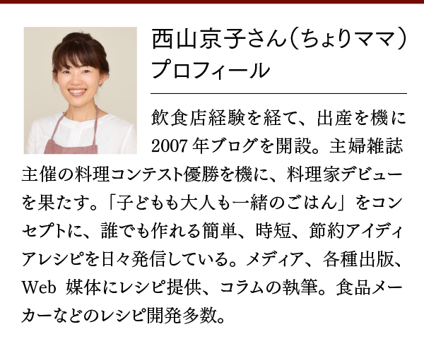 西山京子さん（ちょりママ）プロフィール。飲食店経験を経て、出産を機に2007年ブログを開設。主婦雑誌主催の料理コンテスト優勝を機に、料理家デビューを果たす。「子どもも大人も一緒のごはん」をコンセプトに、誰でも作れる簡単、時短、節約アイディアレシピを日々発信している。メディア、各種出版、Web媒体にレシピ提供、コラムの執筆。食品メーカーなどのレシピ開発多数。