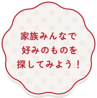 家族みんなで好みのものを探してみよう!