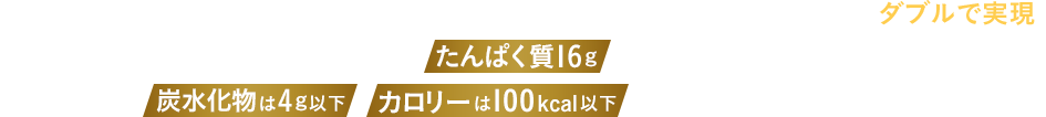 動物性（魚肉・鶏肉・卵白）と植物性（大豆）のダブルのたんぱく質を組み合わせ、機能性とおいしさもダブルで実現。これ1本でたんぱく質16gが摂取可能。それなのに、炭水化物は4g以下、カロリーは100kcal以下と体づくりを頑張る方にピッタリの設計です。