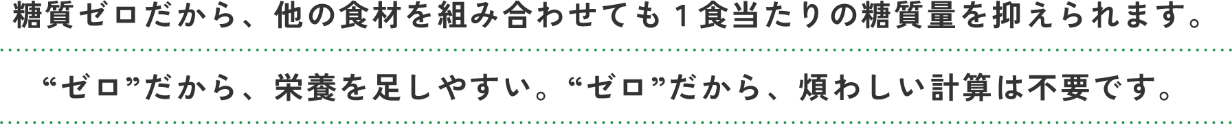 糖質ゼロだから、他の食材を組み合わせても1食当たりの糖質量を抑えられます。“ゼロ”だから、栄養を足しやすい。“ゼロ”だから、煩わしい計算は不要です。