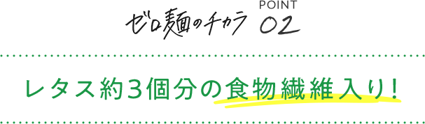 ゼロ麺のチカラ POINT02 レタス約3個分の食物繊維入り!