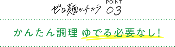ゼロ麺のチカラ POINT03 かんたん調理 ゆでる必要なし!