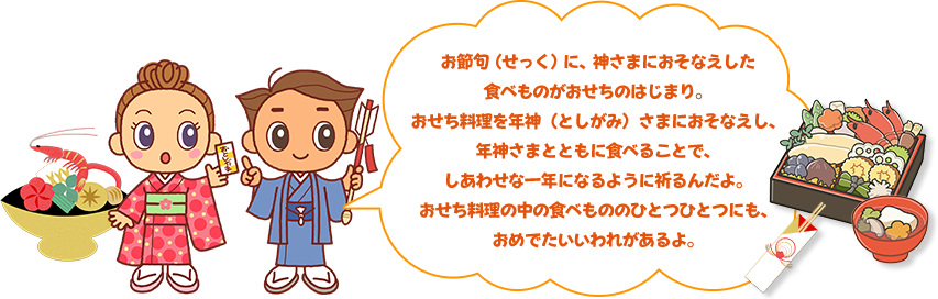 お節句(せっく)に、神さまにおそなえした 食べものがおせちのはじまり。 おせち料理を年神(としがみ)さまにおそなえし、 年神さまとともに食べることで、 しあわせな一年になるように祈るんだよ。 おせち料理の中の食べもののひとつひとつにも、 おめでたいいわれがあるよ。