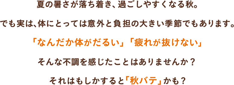 夏の暑さが落ち着き、過ごしやすくなる秋。でも実は、体にとっては意外と負担の大きい季節でもあります。「なんだか体がだるい」「疲れが抜けない」そんな不調を感じたことはありませんか?それはもしかすると「秋バテ」かも?