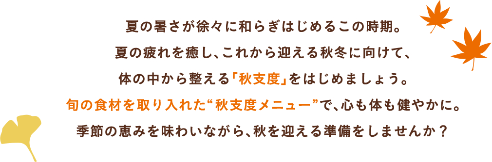 夏の暑さが徐々に和らぎはじめるこの時期。夏の疲れを癒し、これから迎える秋冬に向けて、体の中から整える「秋支度」をはじめましょう。旬の食材を取り入れた“秋支度メニュー”で、心も体も健やかに。季節の恵みを味わいながら、秋を迎える準備をしませんか?