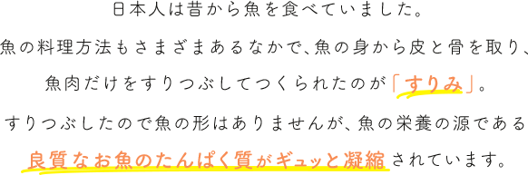 日本人は昔から魚を食べていました。魚の料理方法もさまざまあるなかで、魚の身から皮と骨を取り、魚肉だけをすりつぶしてつくられたのが「すりみ」。すりつぶしたので魚の形はありませんが、魚の栄養の源である魚肉たんぱく質がギュッと凝縮されています。