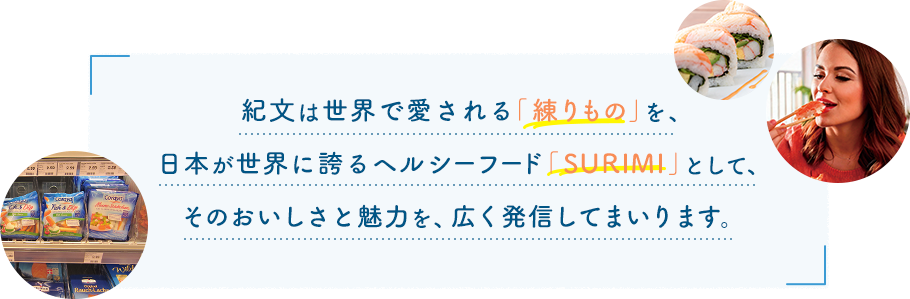 紀文は世界で愛される「練りもの」を、日本が世界に誇るヘルシーフード「SURIMI」として、そのおいしさと魅力を、広く発信してまいります。